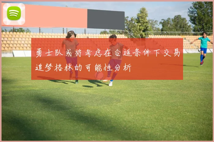 勇士队或将考虑在合适条件下交易追梦格林的可能性分析