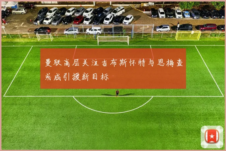 曼联高层关注吉布斯怀特与恩梅查或成引援新目标