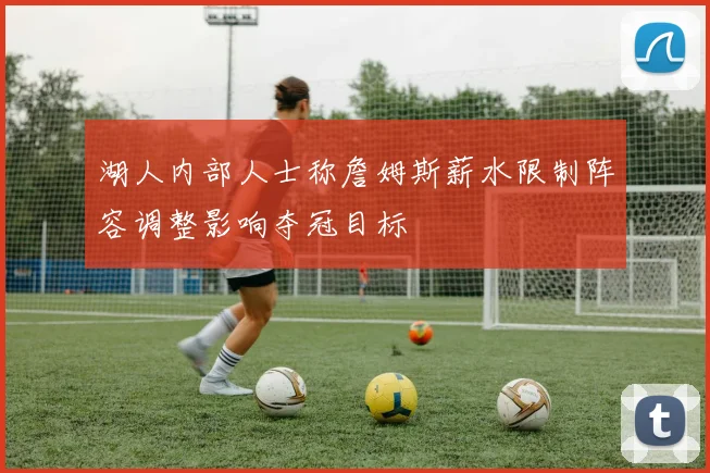 湖人内部人士称詹姆斯薪水限制阵容调整影响夺冠目标